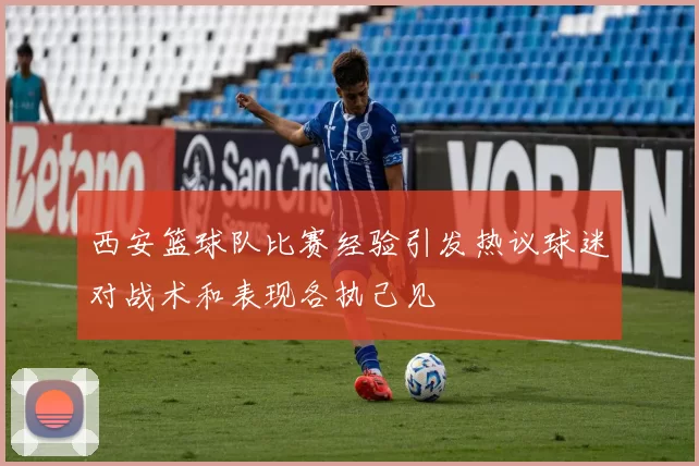 西安篮球队比赛经验引发热议球迷对战术和表现各执己见
