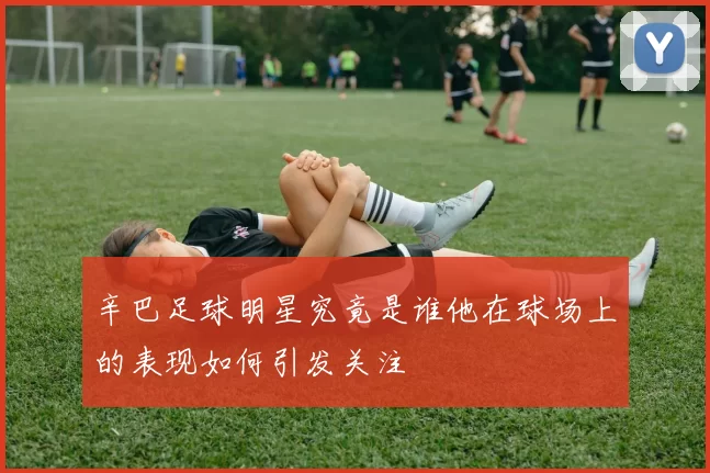 辛巴足球明星究竟是谁他在球场上的表现如何引发关注