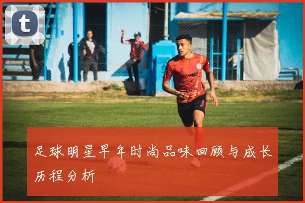 足球明星早年时尚品味回顾与成长历程分析