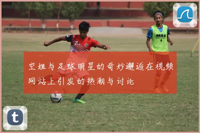 空姐与足球明星的奇妙邂逅在视频网站上引发的热潮与讨论