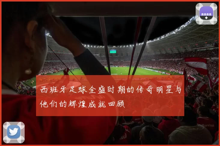 西班牙足球全盛时期的传奇明星与他们的辉煌成就回顾