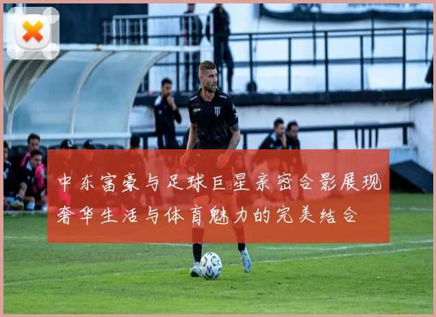 中东富豪与足球巨星亲密合影展现奢华生活与体育魅力的完美结合