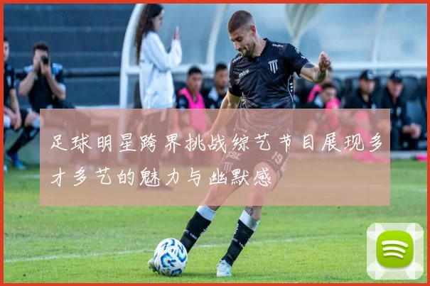 足球明星跨界挑战综艺节目展现多才多艺的魅力与幽默感