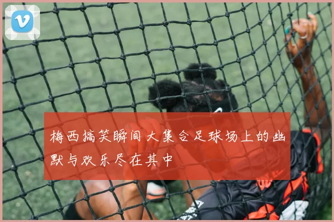 梅西搞笑瞬间大集合足球场上的幽默与欢乐尽在其中
