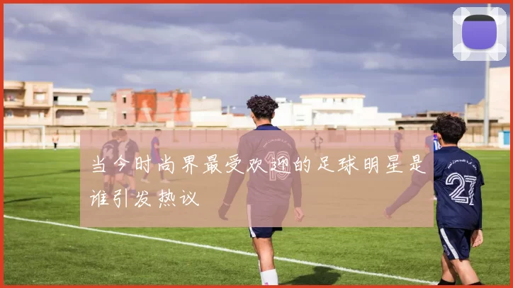 当今时尚界最受欢迎的足球明星是谁引发热议