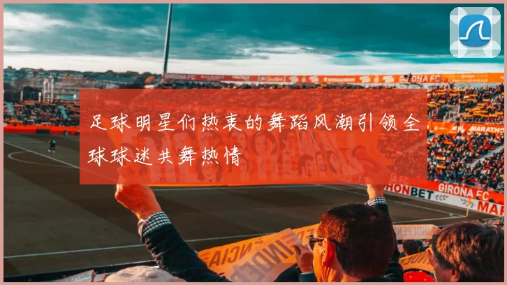 足球明星们热衷的舞蹈风潮引领全球球迷共舞热情