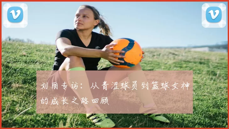 刘丽专访：从青涩球员到篮球女神的成长之路回顾