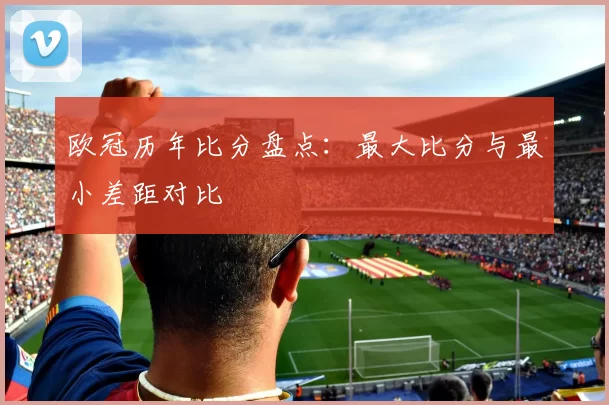 欧冠历年比分盘点：最大比分与最小差距对比