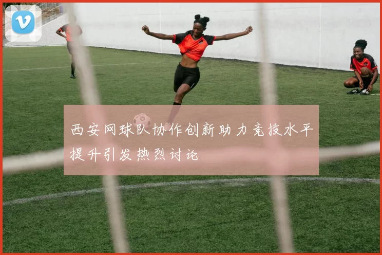 西安网球队协作创新助力竞技水平提升引发热烈讨论