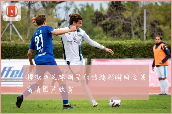 穆勒与足球明星们的精彩瞬间合集高清图片欣赏