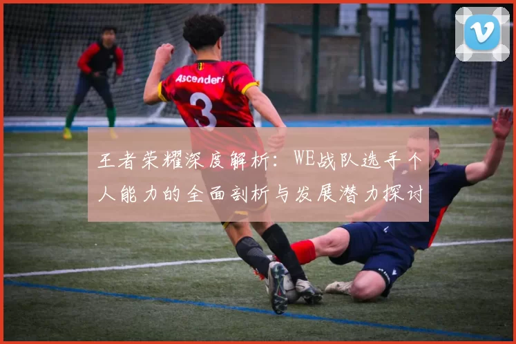 王者荣耀深度解析：WE战队选手个人能力的全面剖析与发展潜力探讨