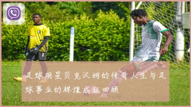 足球明星贝克汉姆的传奇人生与足球事业的辉煌成就回顾