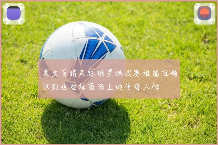 美女盲猜足球明星挑战赛谁能准确识别这些绿茵场上的传奇人物
