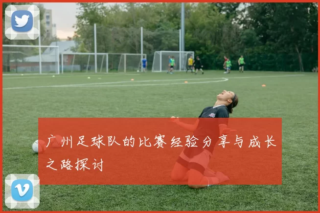 广州足球队的比赛经验分享与成长之路探讨