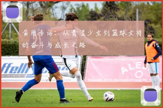 黄丽专访：从青涩少女到篮球女将的奋斗与成长之路