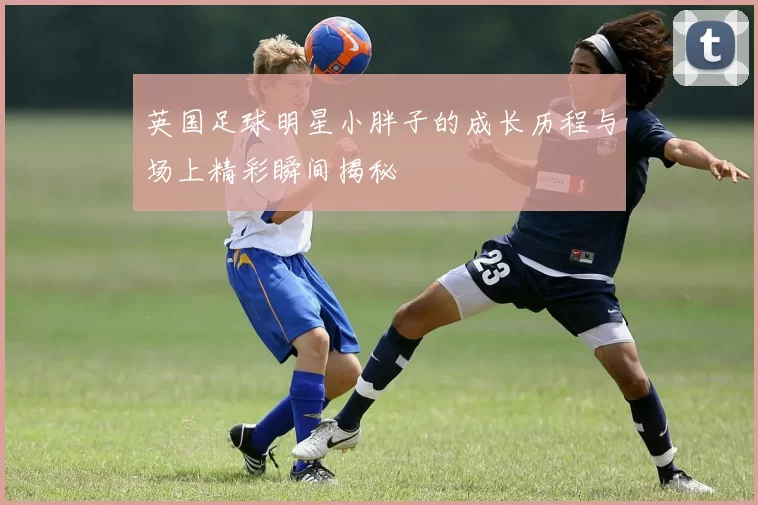 英国足球明星小胖子的成长历程与场上精彩瞬间揭秘