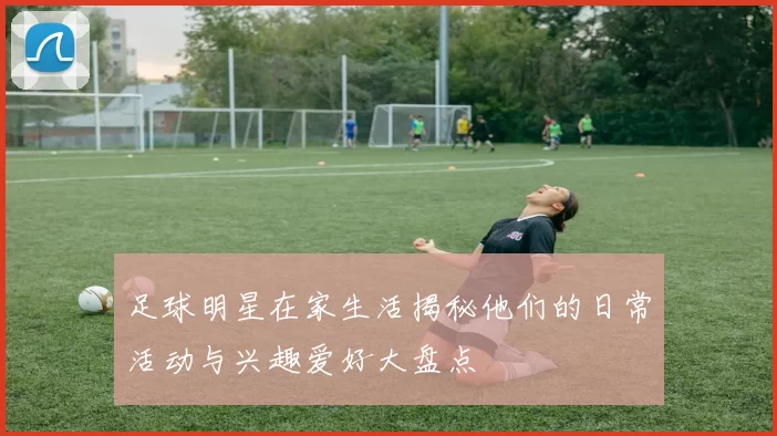 足球明星在家生活揭秘他们的日常活动与兴趣爱好大盘点