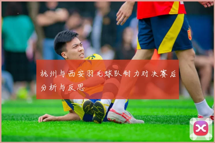 杭州与西安羽毛球队耐力对决赛后分析与反思