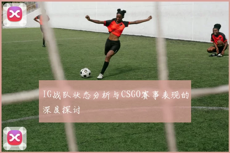 IG战队状态分析与CSGO赛事表现的深度探讨