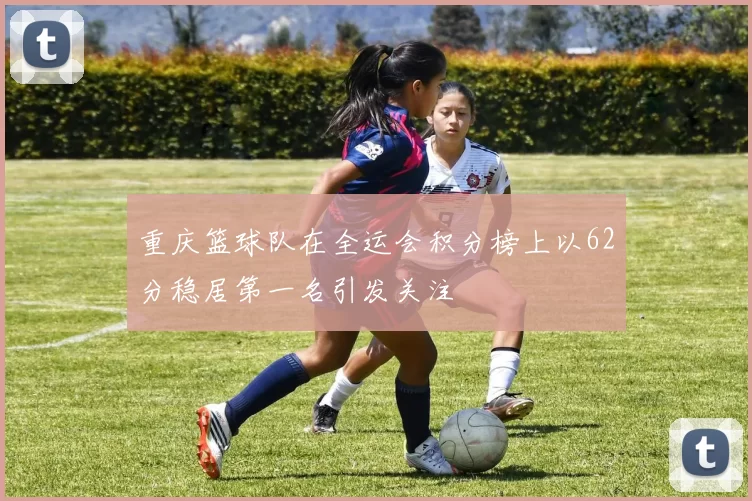 重庆篮球队在全运会积分榜上以62分稳居第一名引发关注