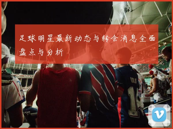足球明星最新动态与转会消息全面盘点与分析