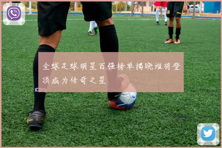 全球足球明星百强榜单揭晓谁将登顶成为传奇之星