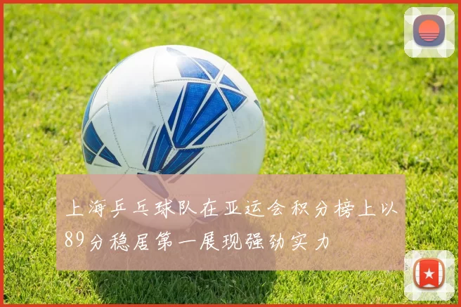 上海乒乓球队在亚运会积分榜上以89分稳居第一展现强劲实力