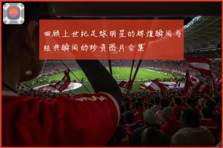 回顾上世纪足球明星的辉煌瞬间与经典瞬间的珍贵图片合集