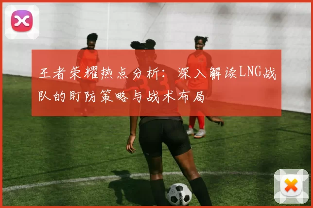 王者荣耀热点分析：深入解读LNG战队的盯防策略与战术布局