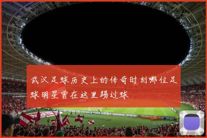 武汉足球历史上的传奇时刻哪位足球明星曾在这里踢过球