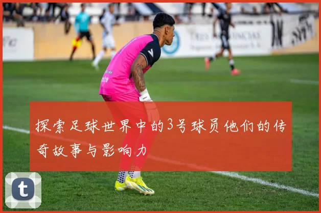 探索足球世界中的3号球员他们的传奇故事与影响力