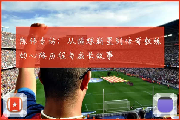 陈伟专访：从排球新星到传奇教练的心路历程与成长故事