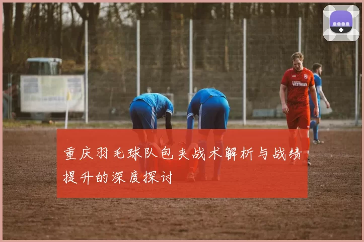 重庆羽毛球队包夹战术解析与战绩提升的深度探讨