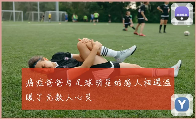 癌症爸爸与足球明星的感人相遇温暖了无数人心灵