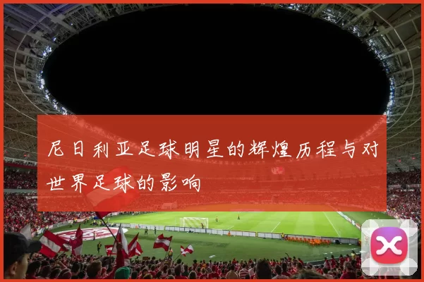 尼日利亚足球明星的辉煌历程与对世界足球的影响