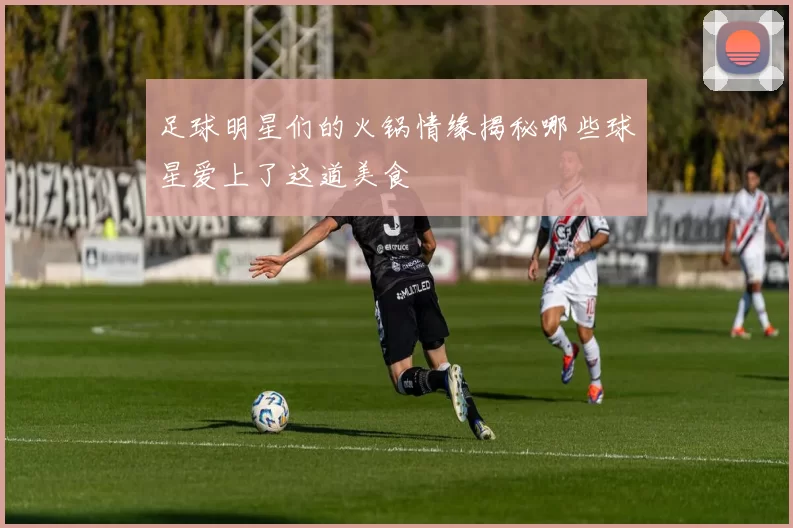 足球明星们的火锅情缘揭秘哪些球星爱上了这道美食