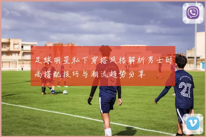 足球明星私下穿搭风格解析男士时尚搭配技巧与潮流趋势分享