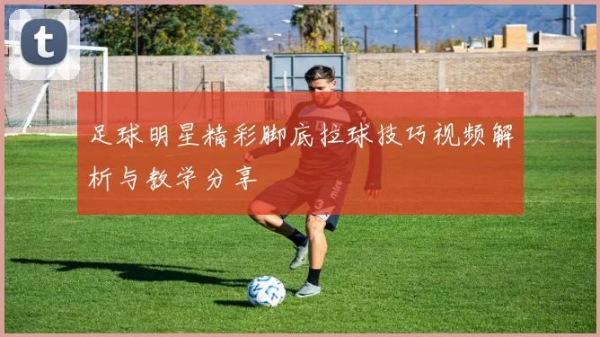 足球明星精彩脚底拉球技巧视频解析与教学分享