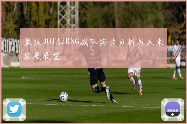 聚焦DOTA2RNG战队实力分析与未来发展展望