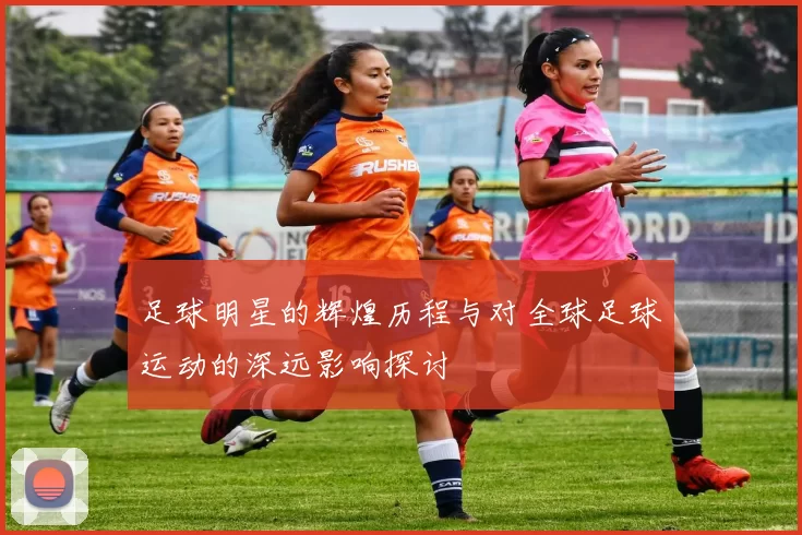 足球明星的辉煌历程与对全球足球运动的深远影响探讨