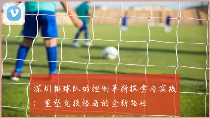 深圳排球队的控制革新探索与实践：重塑竞技格局的全新路径