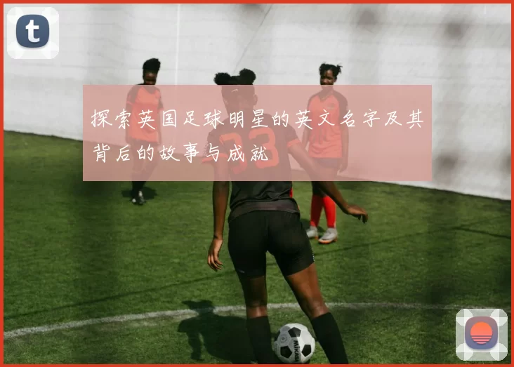 探索英国足球明星的英文名字及其背后的故事与成就