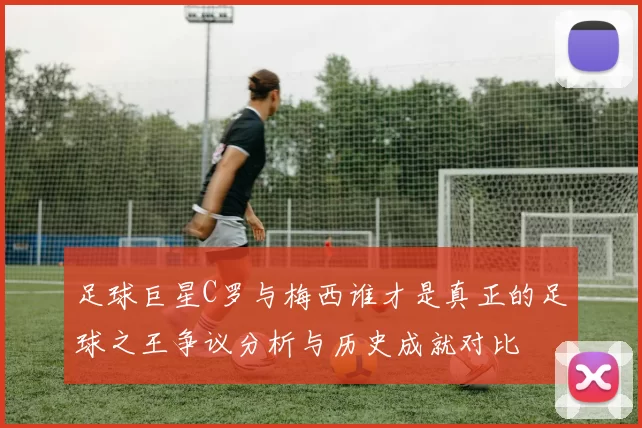 足球巨星C罗与梅西谁才是真正的足球之王争议分析与历史成就对比