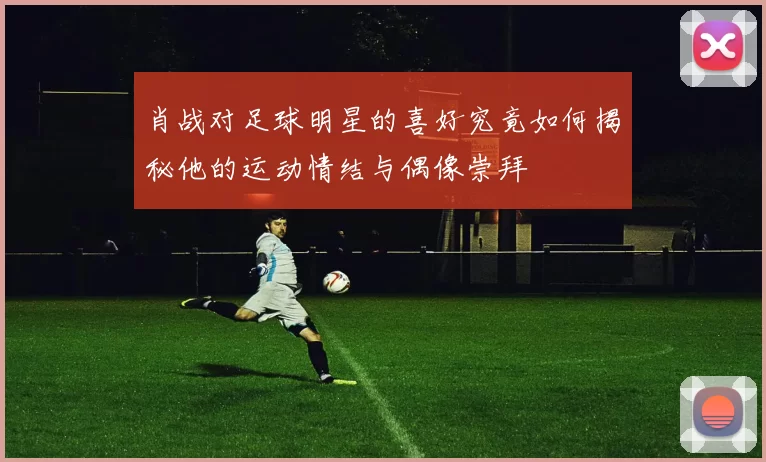 肖战对足球明星的喜好究竟如何揭秘他的运动情结与偶像崇拜