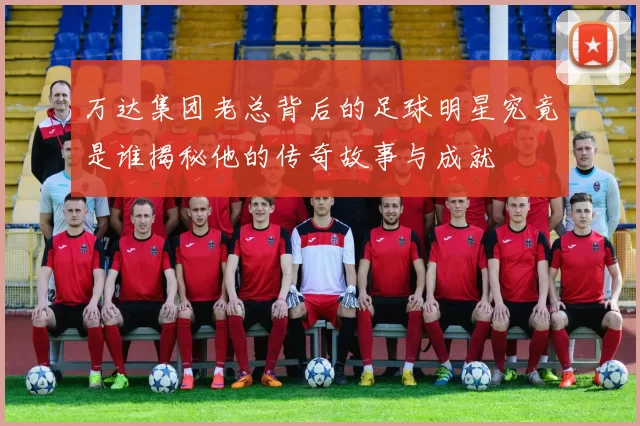 万达集团老总背后的足球明星究竟是谁揭秘他的传奇故事与成就