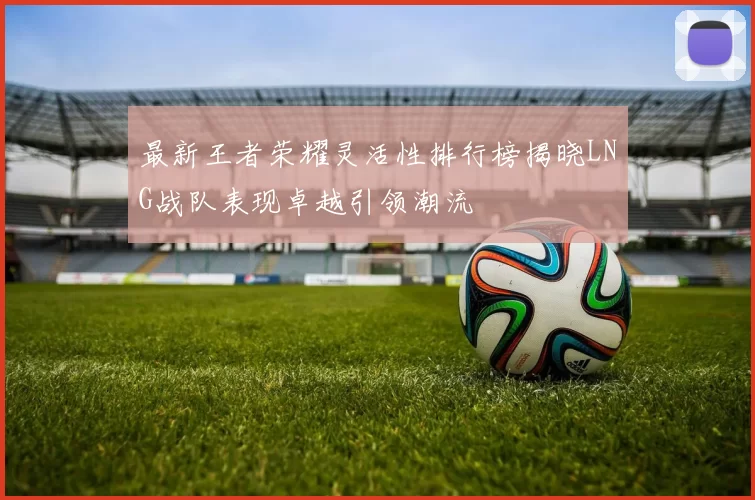 最新王者荣耀灵活性排行榜揭晓LNG战队表现卓越引领潮流