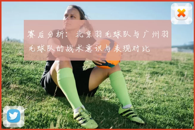 赛后分析：北京羽毛球队与广州羽毛球队的战术意识与表现对比