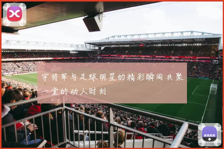 宇将军与足球明星的精彩瞬间共聚一堂的动人时刻