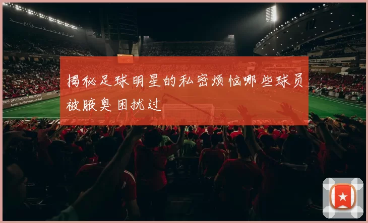 揭秘足球明星的私密烦恼哪些球员被腋臭困扰过