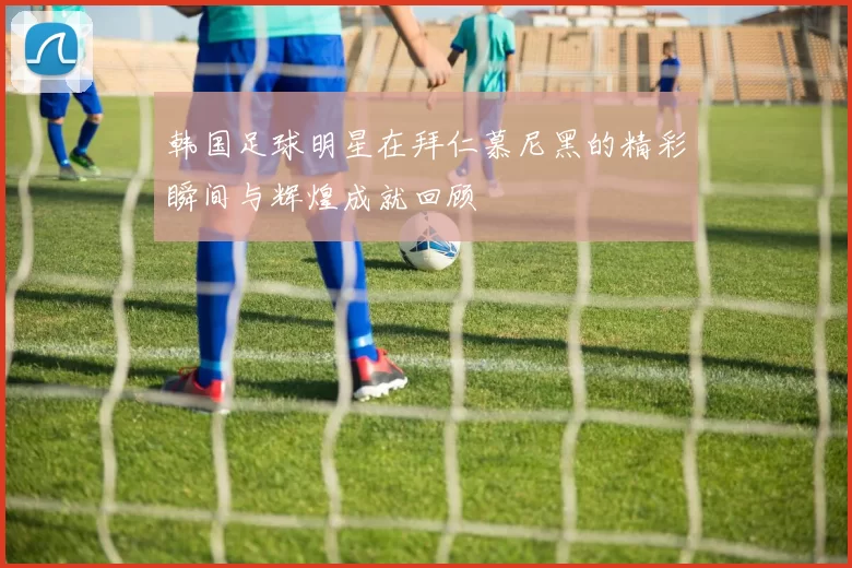 韩国足球明星在拜仁慕尼黑的精彩瞬间与辉煌成就回顾
